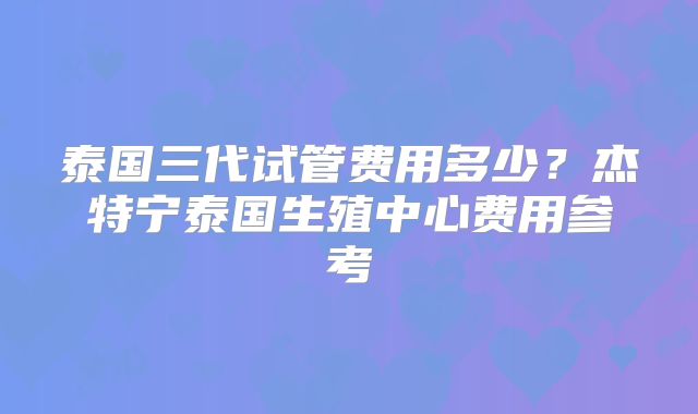 泰国三代试管费用多少?杰特宁泰国生殖中心费用参考