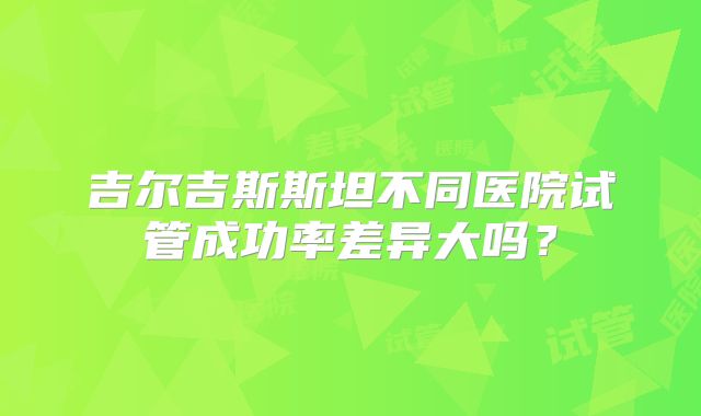 吉尔吉斯斯坦不同医院试管成功率差异大吗?
