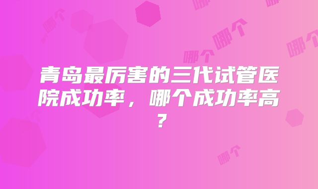青岛最厉害的三代试管医院成功率，哪个成功率高？
