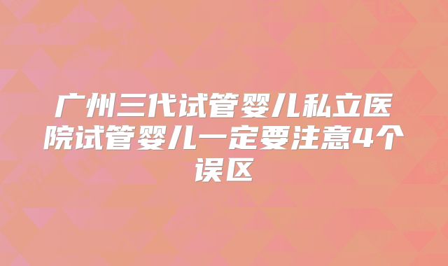 广州三代试管婴儿私立医院试管婴儿一定要注意4个误区