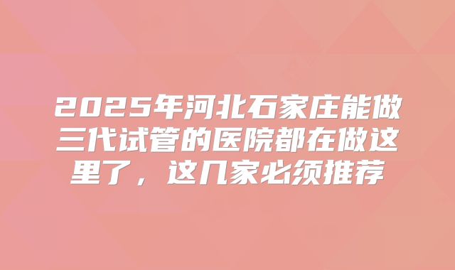 2025年河北石家庄能做三代试管的医院都在做这里了,这几家必须推荐