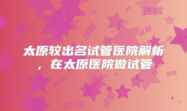 太原较出名试管医院解析,在太原医院做试管