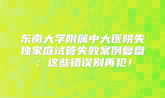 东南大学附属中大医院失独家庭试管失败案例复盘：这些错误别再犯！
