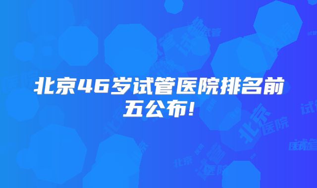 北京46岁试管医院排名前五公布!