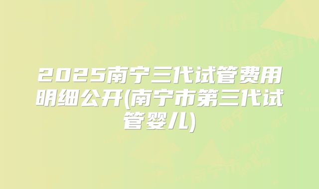 2025南宁三代试管费用明细公开(南宁市第三代试管婴儿)