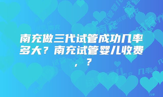 南充做三代试管成功几率多大？南充试管婴儿收费，？