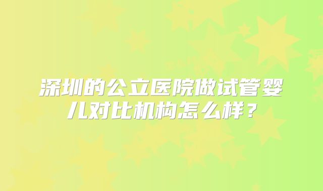 深圳的公立医院做试管婴儿对比机构怎么样?