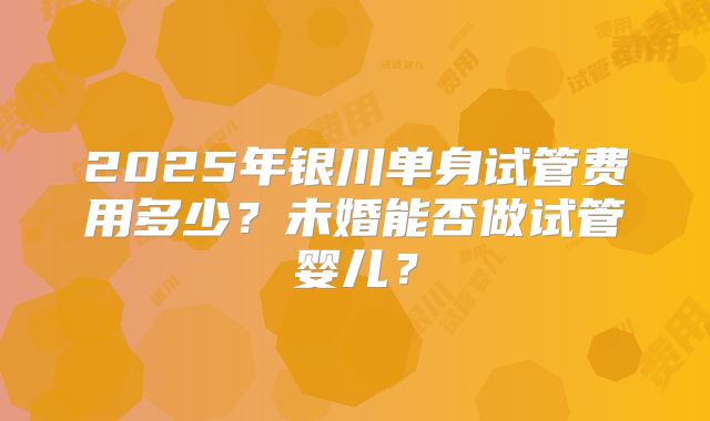 2025年银川单身试管费用多少?未婚能否做试管婴儿?