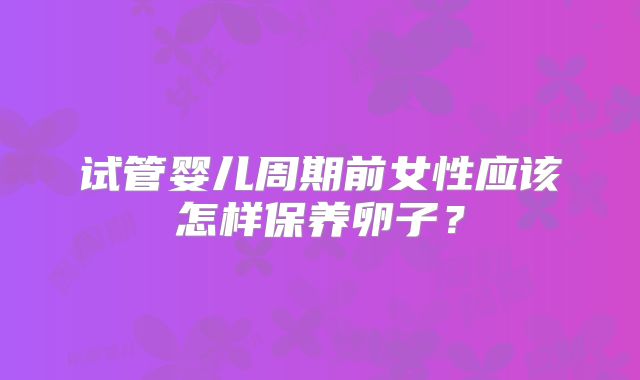 试管婴儿周期前女性应该怎样保养卵子?
