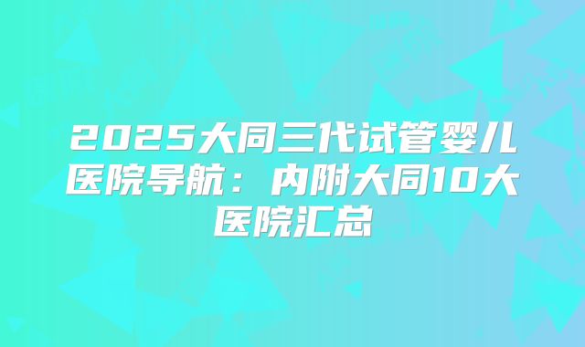 2025大同三代试管婴儿医院导航：内附大同10大医院汇总