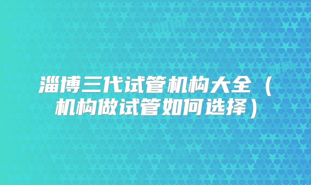 淄博三代试管机构大全(机构做试管如何选择)