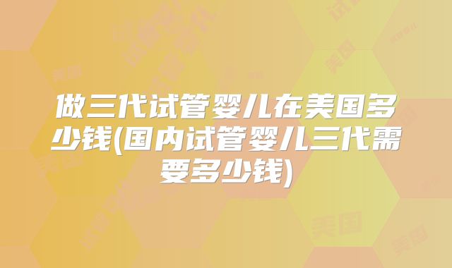 做三代试管婴儿在美国多少钱(国内试管婴儿三代需要多少钱)