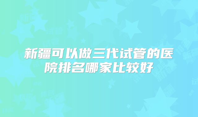 新疆可以做三代试管的医院排名哪家比较好