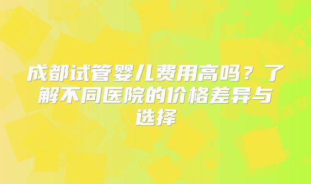 成都试管婴儿费用高吗？了解不同医院的价格差异与选择