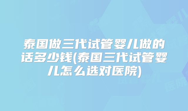 泰国做三代试管婴儿做的话多少钱(泰国三代试管婴儿怎么选对医院)