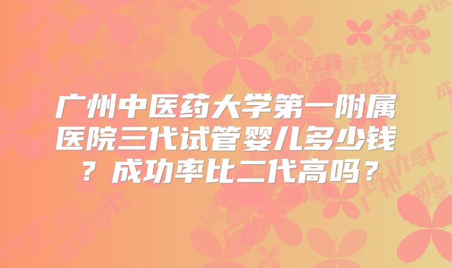 广州中医药大学第一附属医院三代试管婴儿多少钱？成功率比二代高吗？