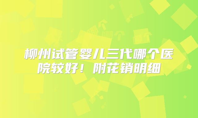 柳州试管婴儿三代哪个医院较好!附花销明细
