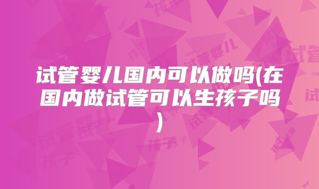 试管婴儿国内可以做吗(在国内做试管可以生孩子吗)