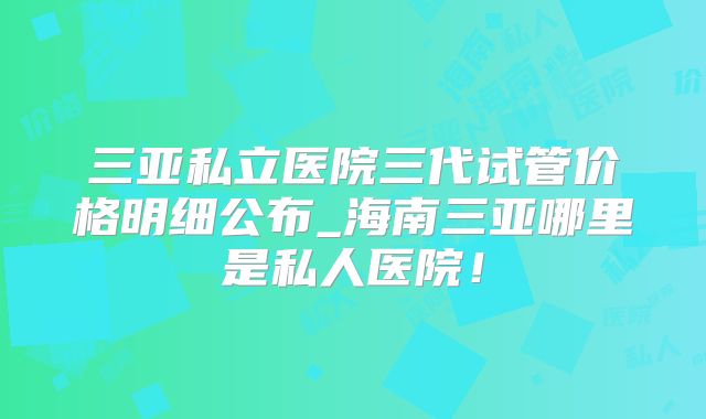 三亚私立医院三代试管价格明细公布_海南三亚哪里是私人医院!