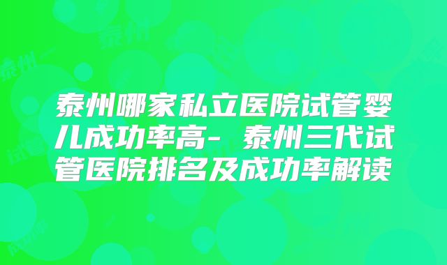 泰州哪家私立医院试管婴儿成功率高- 泰州三代试管医院排名及成功率解读