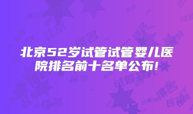 北京52岁试管试管婴儿医院排名前十名单公布!