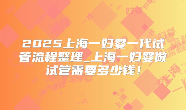 2025上海一妇婴一代试管流程整理_上海一妇婴做试管需要多少钱!