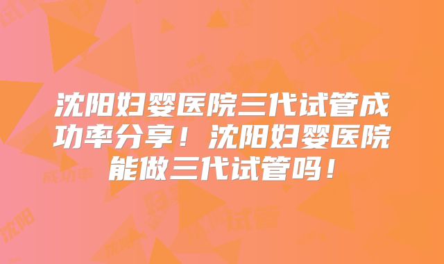 沈阳妇婴医院三代试管成功率分享！沈阳妇婴医院能做三代试管吗！