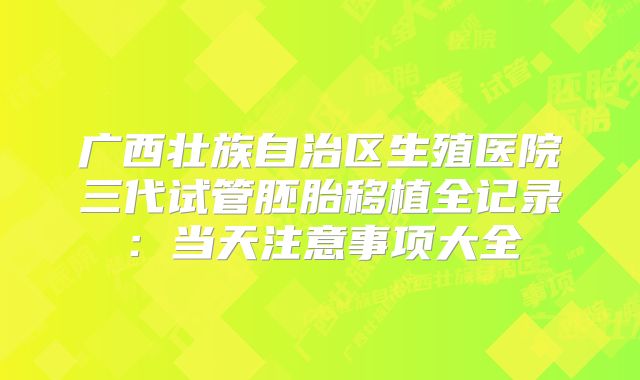 广西壮族自治区生殖医院三代试管胚胎移植全记录：当天注意事项大全