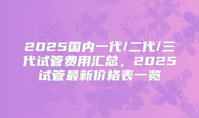 2025国内一代/二代/三代试管费用汇总,2025试管最新价格表一览