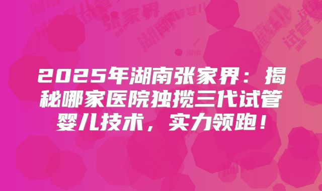 2025年湖南张家界:揭秘哪家医院独揽三代试管婴儿技术,实力领跑!