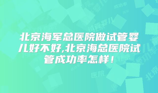 北京海军总医院做试管婴儿好不好,北京海总医院试管成功率怎样！