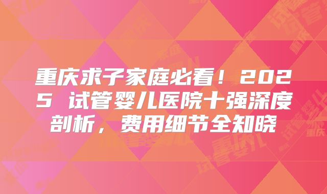 重庆求子家庭必看!2025 试管婴儿医院十强深度剖析,费用细节全知晓