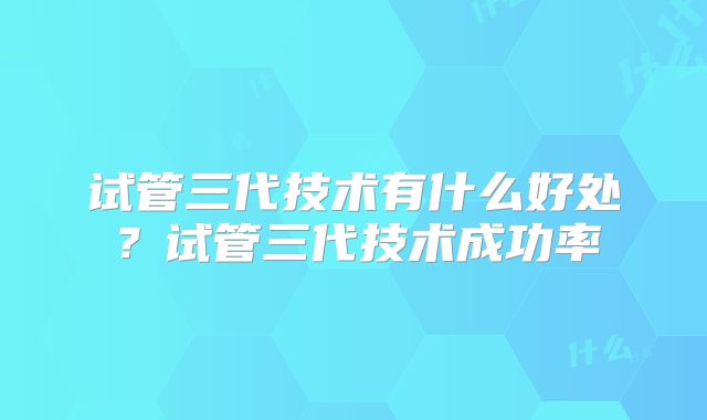 试管三代技术有什么好处？试管三代技术成功率