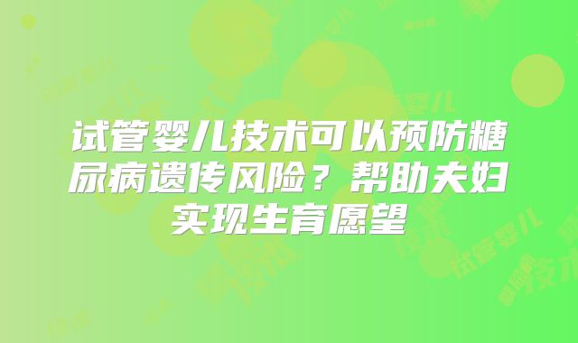 试管婴儿技术可以预防糖尿病遗传风险？帮助夫妇实现生育愿望