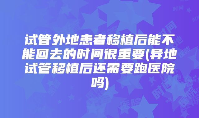 试管外地患者移植后能不能回去的时间很重要(异地试管移植后还需要跑医院吗)