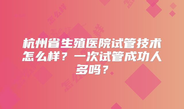 杭州省生殖医院试管技术怎么样?一次试管成功人多吗?