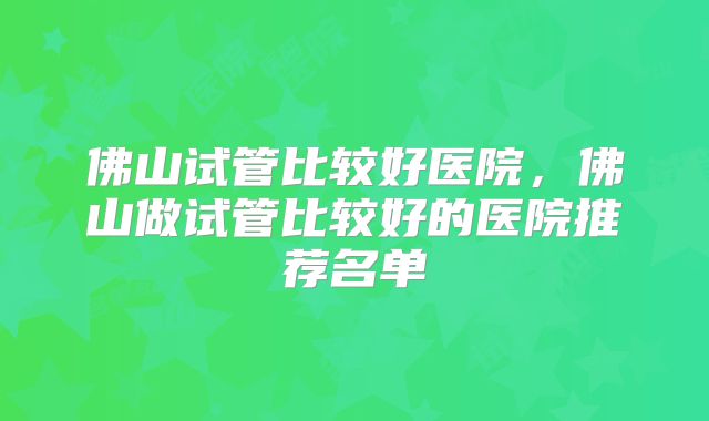 佛山试管比较好医院,佛山做试管比较好的医院推荐名单