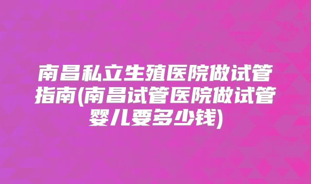 南昌私立生殖医院做试管指南(南昌试管医院做试管婴儿要多少钱)