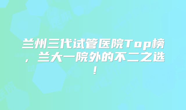 兰州三代试管医院Top榜，兰大一院外的不二之选！