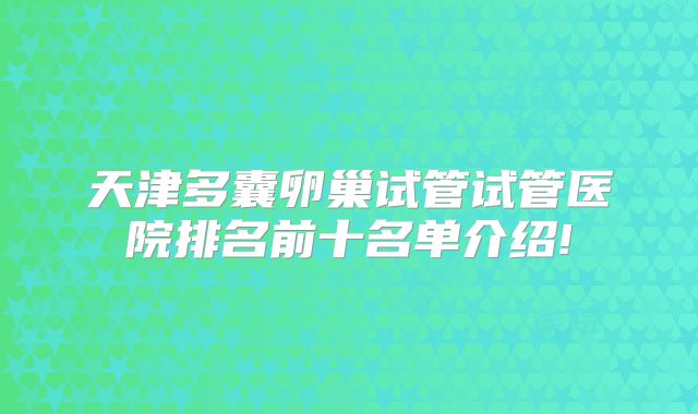 天津多囊卵巢试管试管医院排名前十名单介绍!