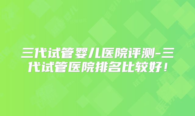 三代试管婴儿医院评测-三代试管医院排名比较好！