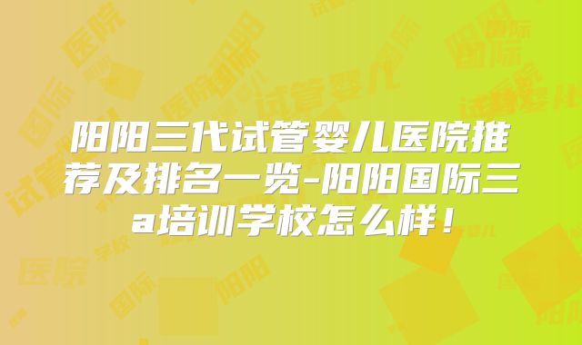 阳阳三代试管婴儿医院推荐及排名一览-阳阳国际三a培训学校怎么样!