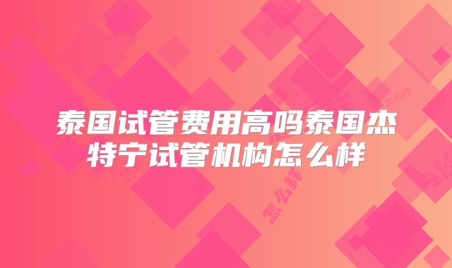 泰国试管费用高吗泰国杰特宁试管机构怎么样