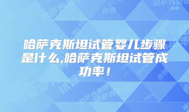 哈萨克斯坦试管婴儿步骤是什么,哈萨克斯坦试管成功率!