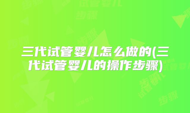 三代试管婴儿怎么做的(三代试管婴儿的操作步骤)