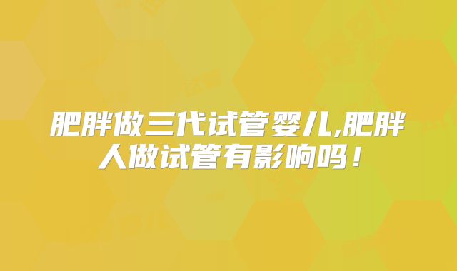 肥胖做三代试管婴儿,肥胖人做试管有影响吗!
