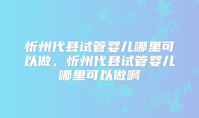 忻州代县试管婴儿哪里可以做,忻州代县试管婴儿哪里可以做啊