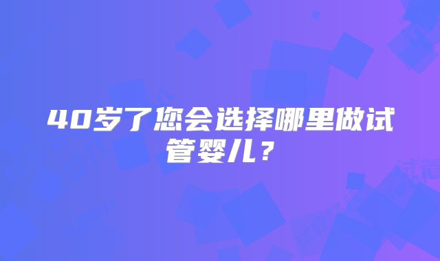 40岁了您会选择哪里做试管婴儿？