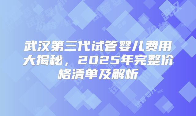 武汉第三代试管婴儿费用大揭秘,2025年完整价格清单及解析