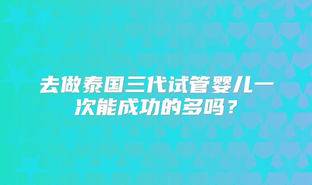 去做泰国三代试管婴儿一次能成功的多吗？